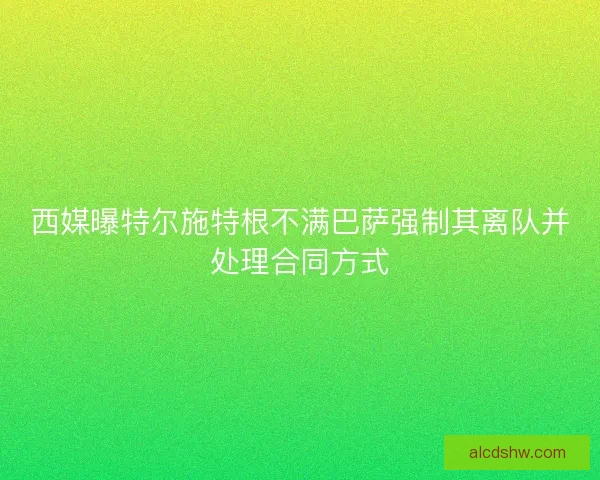 西媒曝特尔施特根不满巴萨强制其离队并处理合同方式