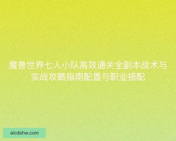 魔兽世界七人小队高效通关全副本战术与实战攻略指南配置与职业搭配