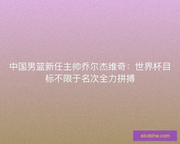 中国男篮新任主帅乔尔杰维奇：世界杯目标不限于名次全力拼搏