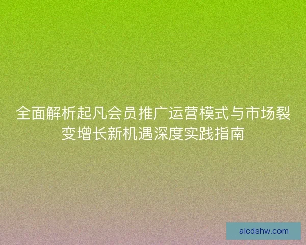 全面解析起凡会员推广运营模式与市场裂变增长新机遇深度实践指南